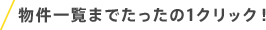 物件一覧までたったの1クリック！