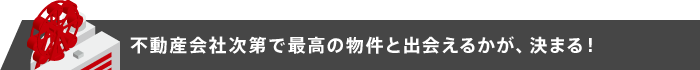 不動産会社次第で最高の物件と出会えるかが、決まる！