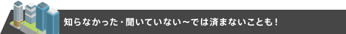 知らなかった・聞いていない～では済まないことも！